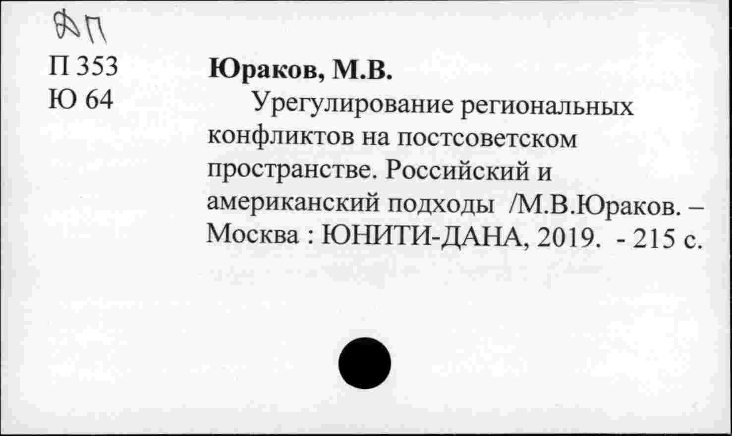 ﻿П353
Ю 64
Юраков, М.В.
Урегулирование региональных конфликтов на постсоветском пространстве. Российский и американский подходы /М.В.Юраков. -Москва : ЮНИТИ-ДАНА, 2019. - 215 с.